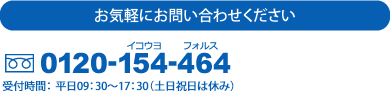 お気軽にお問い合わせください 0120-154-464 受付時間： 平日09：30～17：30（土日祝日は休み）