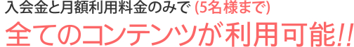 入会金と月額料金のみで (5名様まで)全てのコンテンツが利用可能！！