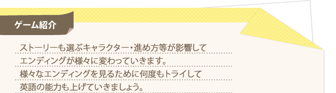 ゲーム紹介 ストーリーも選ぶキャラクター・進め方等が影響してエンディングが様々に変わっていきます。様々なエンディングを見るために何度もトライして英語の能力も上げていきましょう。