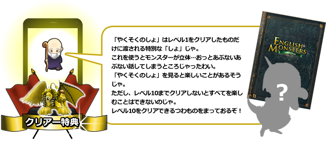 「やくそくのしょ」はレベル1をクリアしたものだけに渡される特別な「しょ」じゃ。これを使うとモンスターが立体…おっとあぶないあぶない話してしまうところじゃったわい。「やくそくのしょ」を見ると楽しいことがあるそうじゃ。ただし、レベル10までクリアしないとすべてを楽しむことはできないのじゃ。レベル10をクリアできるつわものをまっておるぞ！