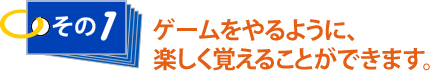 その1 ゲームをやるように、楽しく覚えることができます。