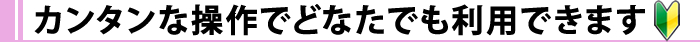 カンタンな操作でどなたでも利用できます